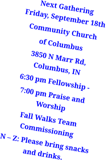 Next GatheringFriday, September 18th Community Church of Columbus 3850 N Marr Rd, Columbus, IN 6:30 pm Fellowship -  7:00 pm Praise and Worship  Fall Walks Team Commissioning N – Z: Please bring snacks and drinks.