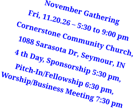 November Gathering Fri, 11.20.26 – 5:30 to 9:00 pm Cornerstone Community Church, 1088 Sarasota Dr, Seymour, IN 4 th Day, Sponsorship 5:30 pm, Pitch-In/Fellowship 6:30 pm, Worship/Business Meeting 7:30 pm